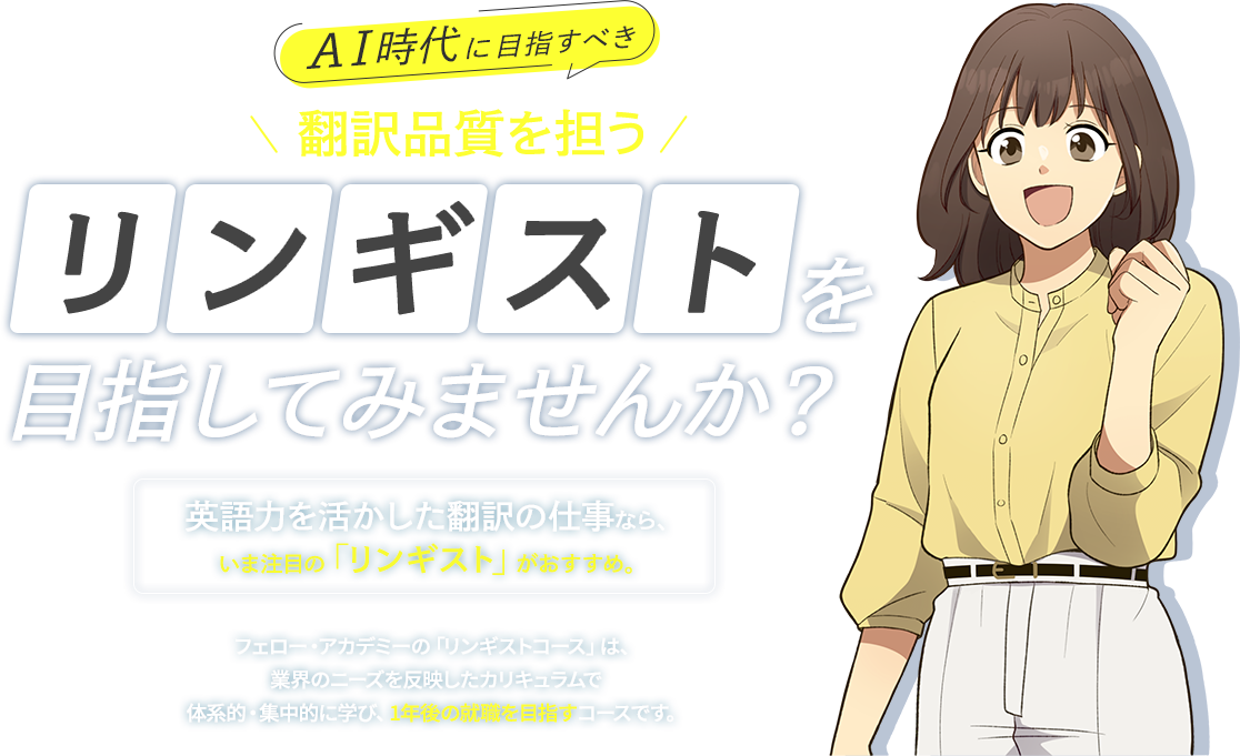 AI時代に目指すべき　翻訳品質を担う　リンギストを目指してみませんか？　英語力を活かした翻訳の仕事なら、いま注目の「リンギスト」がおすすめ。　フェロー・アカデミーの「リンギストコース」は、業界のニーズを反映したカリキュラムで体系的・集中的に学び、1年後の就職を目指すコースです。